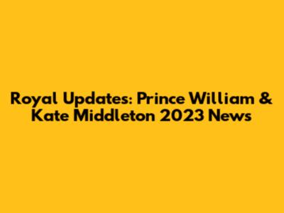 Royal Updates: Prince William & Kate Middleton 2023 News