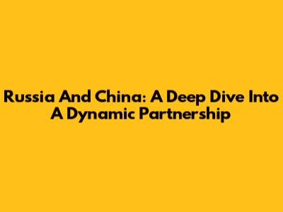 Russia And China: A Deep Dive Into A Dynamic Partnership