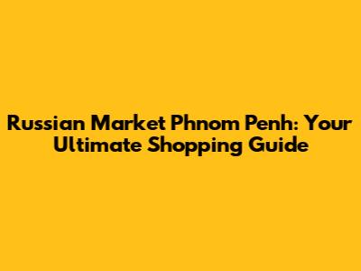 Russian Market Phnom Penh: Your Ultimate Shopping Guide