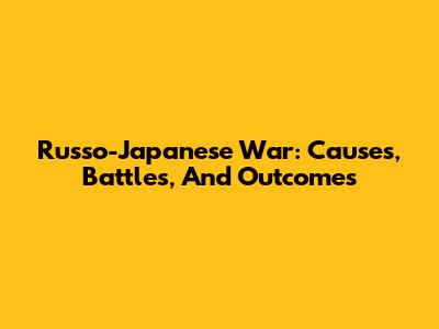 Russo-Japanese War: Causes, Battles, And Outcomes