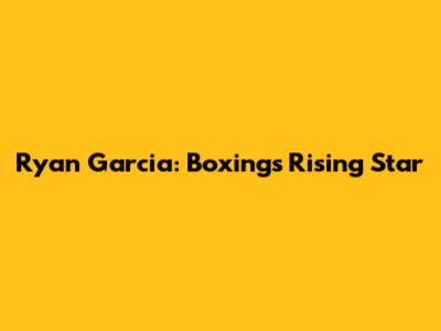 Ryan Garcia: Boxing's Rising Star