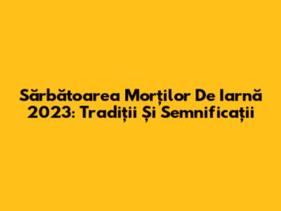 Sărbătoarea Morților De Iarnă 2023: Tradiții Și Semnificații
