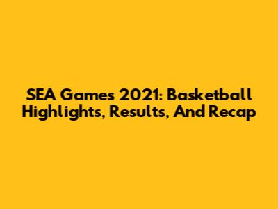 SEA Games 2021: Basketball Highlights, Results, And Recap