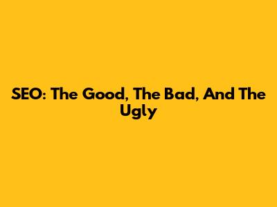 SEO: The Good, The Bad, And The Ugly
