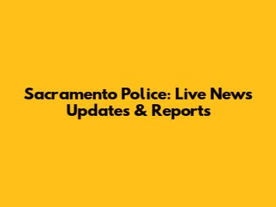 Sacramento Police: Live News Updates & Reports
