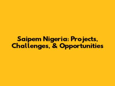Saipem Nigeria: Projects, Challenges, & Opportunities