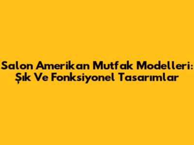 Salon Amerikan Mutfak Modelleri: Şık Ve Fonksiyonel Tasarımlar