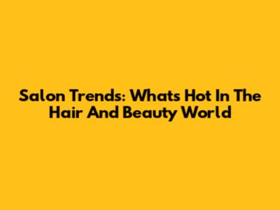 Salon Trends: What's Hot In The Hair And Beauty World