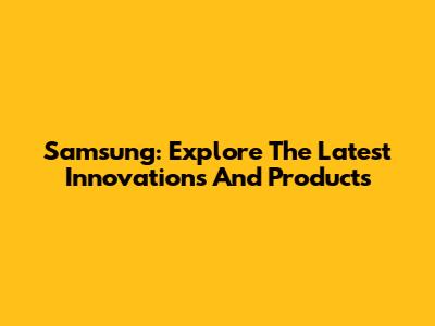 Samsung: Explore The Latest Innovations And Products
