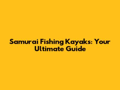 Samurai Fishing Kayaks: Your Ultimate Guide
