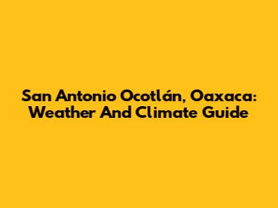 San Antonio Ocotlán, Oaxaca: Weather And Climate Guide