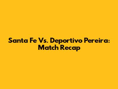 Santa Fe Vs. Deportivo Pereira: Match Recap