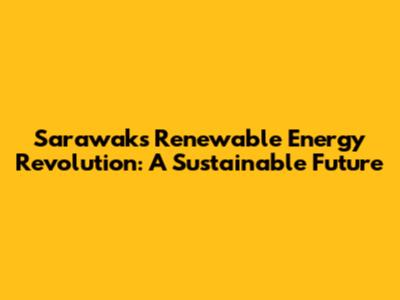 Sarawak's Renewable Energy Revolution: A Sustainable Future