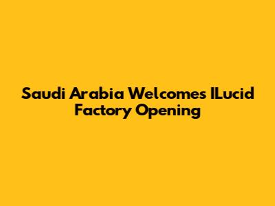 Saudi Arabia Welcomes ILucid Factory Opening