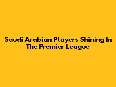 Saudi Arabian Players Shining In The Premier League