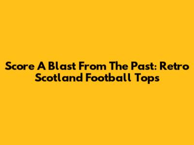 Score A Blast From The Past: Retro Scotland Football Tops