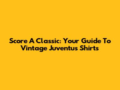 Score A Classic: Your Guide To Vintage Juventus Shirts