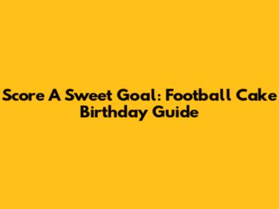 Score A Sweet Goal: Football Cake Birthday Guide