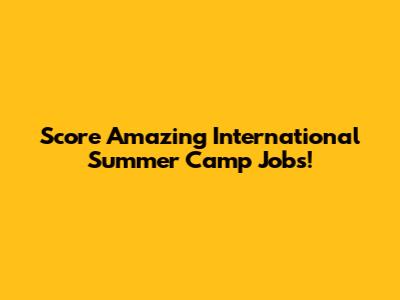 Score Amazing International Summer Camp Jobs!
