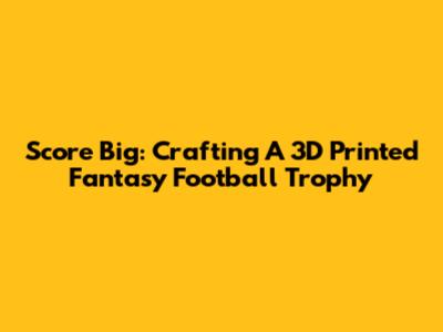 Score Big: Crafting A 3D Printed Fantasy Football Trophy