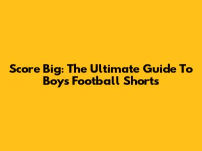 Score Big: The Ultimate Guide To Boys' Football Shorts