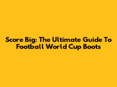 Score Big: The Ultimate Guide To Football World Cup Boots