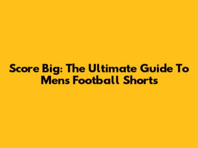 Score Big: The Ultimate Guide To Men's Football Shorts