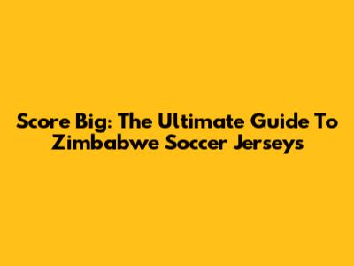 Score Big: The Ultimate Guide To Zimbabwe Soccer Jerseys