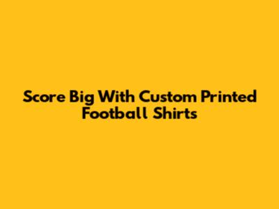 Score Big With Custom Printed Football Shirts