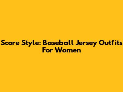 Score Style: Baseball Jersey Outfits For Women