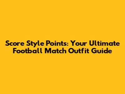 Score Style Points: Your Ultimate Football Match Outfit Guide