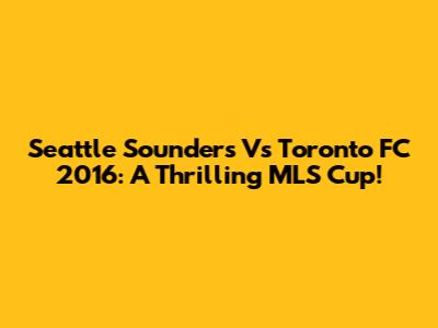 Seattle Sounders Vs Toronto FC 2016: A Thrilling MLS Cup!