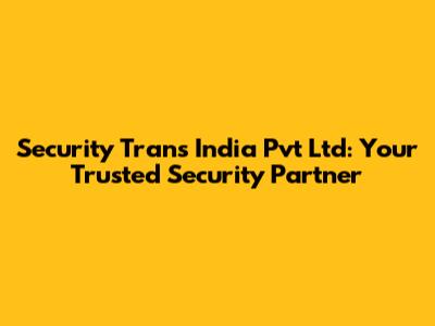 Security Trans India Pvt Ltd: Your Trusted Security Partner