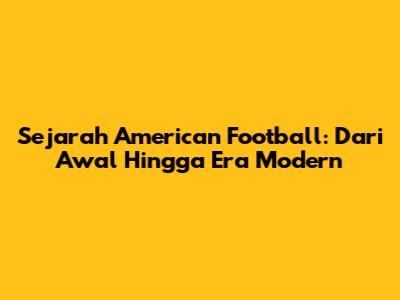 Sejarah American Football: Dari Awal Hingga Era Modern