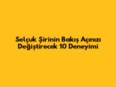 Selçuk Şirin'in Bakış Açınızı Değiştirecek 10 Deneyimi