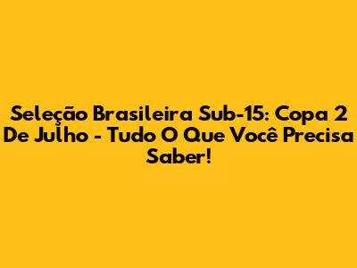 Seleção Brasileira Sub-15: Copa 2 De Julho - Tudo O Que Você Precisa Saber!