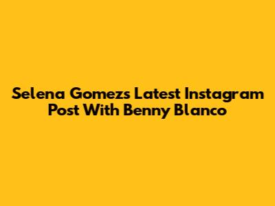 Selena Gomez's Latest Instagram Post With Benny Blanco