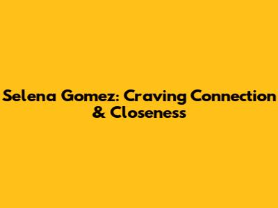 Selena Gomez: Craving Connection & Closeness