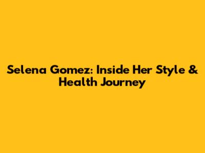 Selena Gomez: Inside Her Style & Health Journey