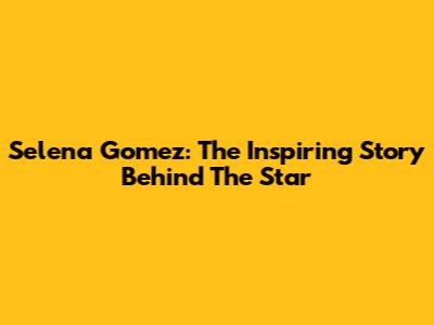 Selena Gomez: The Inspiring Story Behind The Star