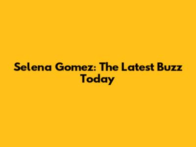 Selena Gomez: The Latest Buzz Today