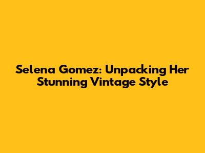 Selena Gomez: Unpacking Her Stunning Vintage Style