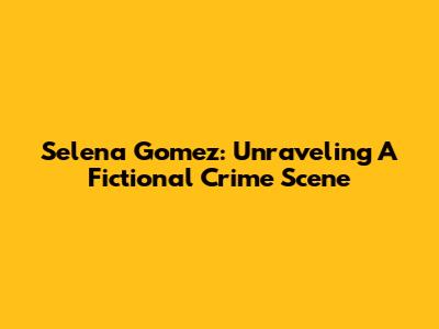Selena Gomez: Unraveling A Fictional Crime Scene