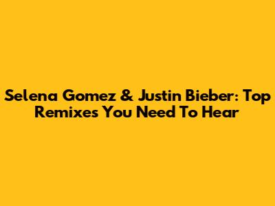 Selena Gomez & Justin Bieber: Top Remixes You Need To Hear