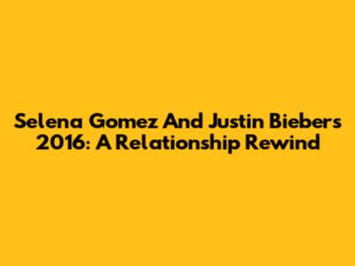 Selena Gomez And Justin Bieber's 2016: A Relationship Rewind
