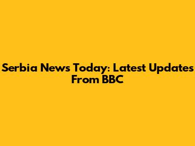 Serbia News Today: Latest Updates From BBC
