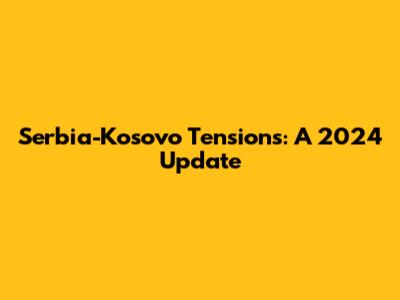 Serbia-Kosovo Tensions: A 2024 Update