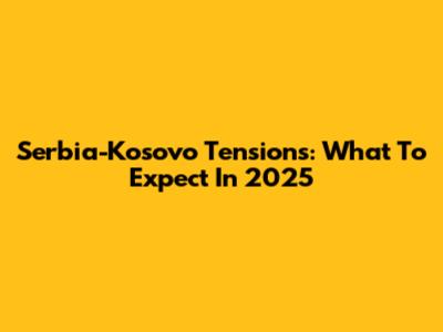 Serbia-Kosovo Tensions: What To Expect In 2025