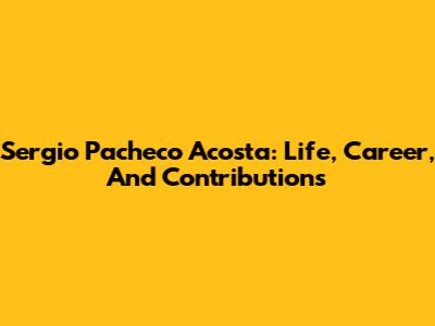 Sergio Pacheco Acosta: Life, Career, And Contributions