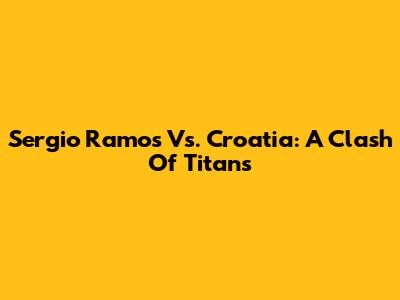 Sergio Ramos Vs. Croatia: A Clash Of Titans